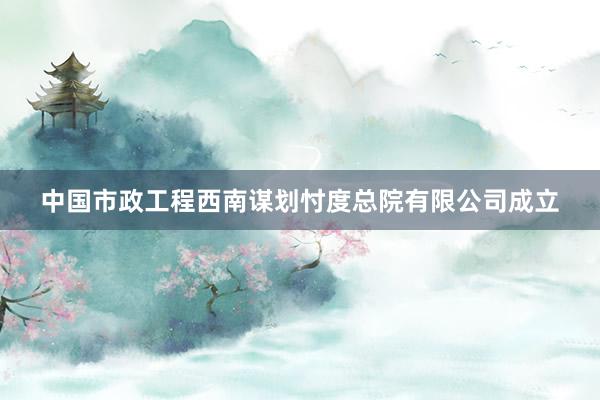 中国市政工程西南谋划忖度总院有限公司成立